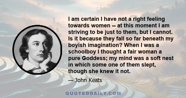 I am certain I have not a right feeling towards women -- at this moment I am striving to be just to them, but I cannot. Is it because they fall so far beneath my boyish imagination? When I was a schoolboy I thought a