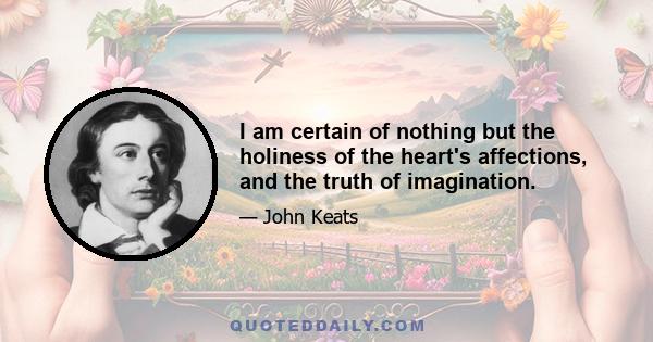 I am certain of nothing but the holiness of the heart's affections, and the truth of imagination.