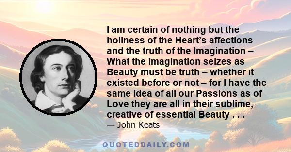 I am certain of nothing but the holiness of the Heart’s affections and the truth of the Imagination – What the imagination seizes as Beauty must be truth – whether it existed before or not – for I have the same Idea of