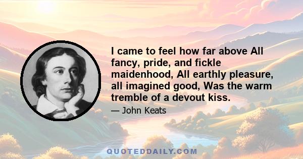 I came to feel how far above All fancy, pride, and fickle maidenhood, All earthly pleasure, all imagined good, Was the warm tremble of a devout kiss.