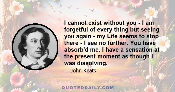 I cannot exist without you - I am forgetful of every thing but seeing you again - my Life seems to stop there - I see no further. You have absorb'd me. I have a sensation at the present moment as though I was dissolving.