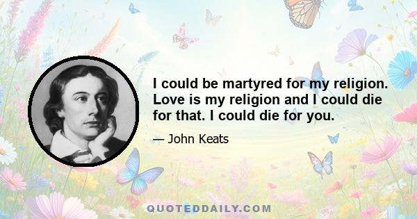 I could be martyred for my religion. Love is my religion and I could die for that. I could die for you.