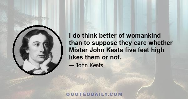 I do think better of womankind than to suppose they care whether Mister John Keats five feet high likes them or not.