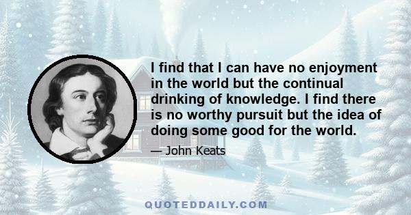 I find that I can have no enjoyment in the world but the continual drinking of knowledge. I find there is no worthy pursuit but the idea of doing some good for the world.