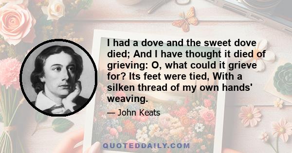 I had a dove and the sweet dove died; And I have thought it died of grieving: O, what could it grieve for? Its feet were tied, With a silken thread of my own hands' weaving.