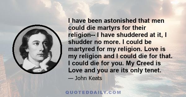 I have been astonished that men could die martyrs for their religion-- I have shuddered at it, I shudder no more. I could be martyred for my religion. Love is my religion and I could die for that. I could die for you.