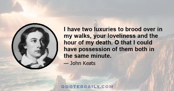 I have two luxuries to brood over in my walks, your loveliness and the hour of my death. O that I could have possession of them both in the same minute.