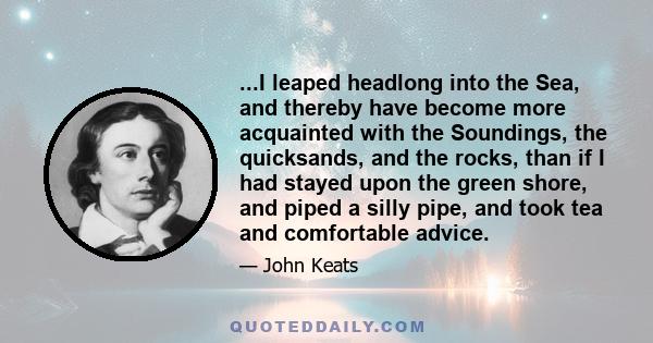 ...I leaped headlong into the Sea, and thereby have become more acquainted with the Soundings, the quicksands, and the rocks, than if I had stayed upon the green shore, and piped a silly pipe, and took tea and