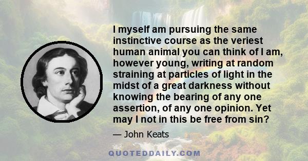 I myself am pursuing the same instinctive course as the veriest human animal you can think of I am, however young, writing at random straining at particles of light in the midst of a great darkness without knowing the