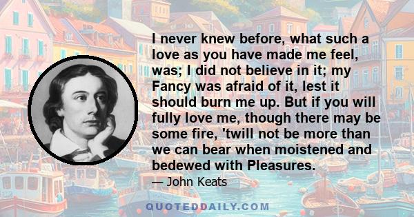 I never knew before, what such a love as you have made me feel, was; I did not believe in it; my Fancy was afraid of it, lest it should burn me up. But if you will fully love me, though there may be some fire, 'twill