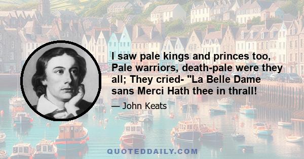 I saw pale kings and princes too, Pale warriors, death-pale were they all; They cried- La Belle Dame sans Merci Hath thee in thrall!