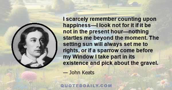 I scarcely remember counting upon happiness—I look not for it if it be not in the present hour—nothing startles me beyond the moment. The setting sun will always set me to rights, or if a sparrow come before my Window I 