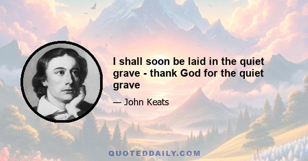 I shall soon be laid in the quiet grave - thank God for the quiet grave