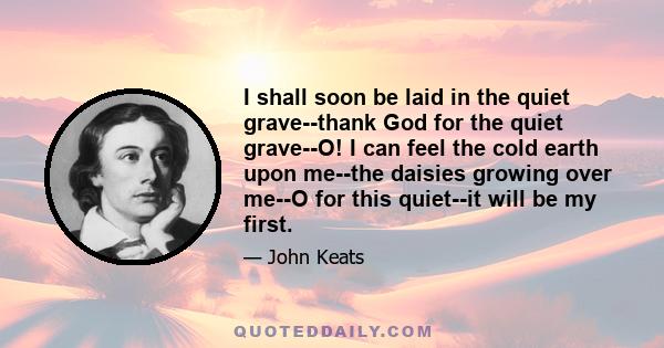 I shall soon be laid in the quiet grave--thank God for the quiet grave--O! I can feel the cold earth upon me--the daisies growing over me--O for this quiet--it will be my first.