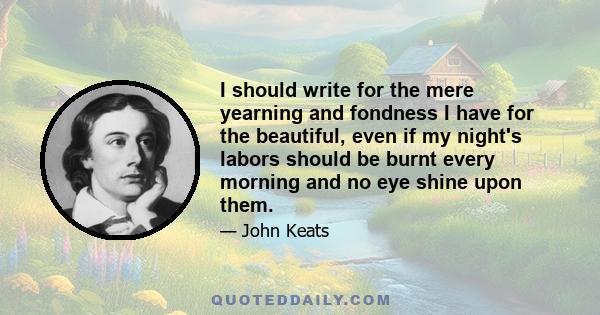 I should write for the mere yearning and fondness I have for the beautiful, even if my night's labors should be burnt every morning and no eye shine upon them.