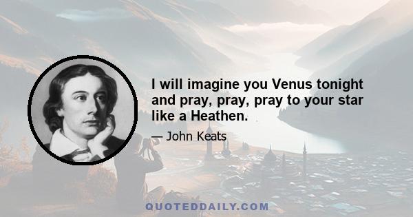 I will imagine you Venus tonight and pray, pray, pray to your star like a Heathen.