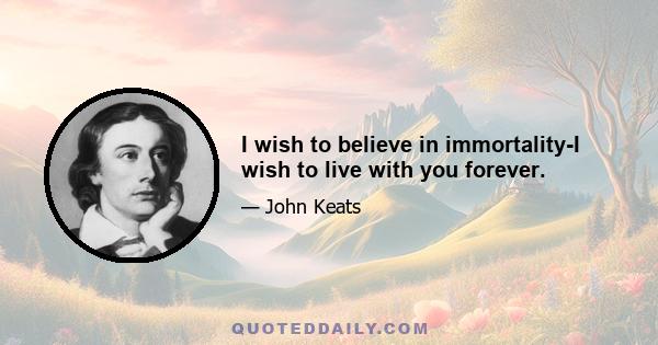 I wish to believe in immortality-I wish to live with you forever.