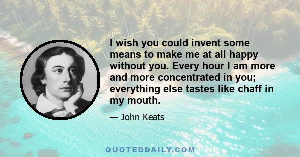 I wish you could invent some means to make me at all happy without you. Every hour I am more and more concentrated in you; everything else tastes like chaff in my mouth.