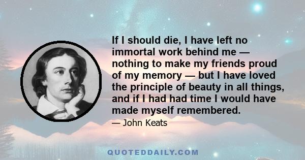 If I should die, I have left no immortal work behind me — nothing to make my friends proud of my memory — but I have loved the principle of beauty in all things, and if I had had time I would have made myself remembered.