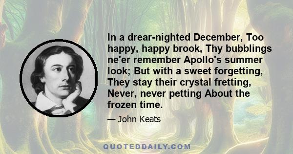 In a drear-nighted December, Too happy, happy brook, Thy bubblings ne'er remember Apollo's summer look; But with a sweet forgetting, They stay their crystal fretting, Never, never petting About the frozen time.