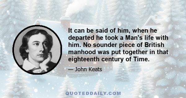 It can be said of him, when he departed he took a Man's life with him. No sounder piece of British manhood was put together in that eighteenth century of Time.