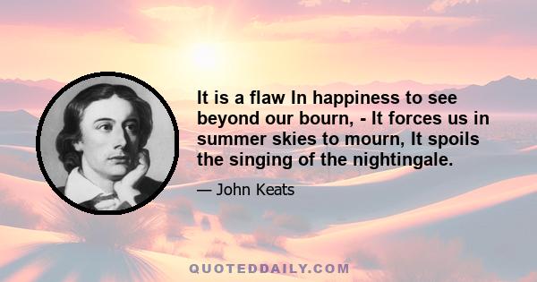 It is a flaw In happiness to see beyond our bourn, - It forces us in summer skies to mourn, It spoils the singing of the nightingale.