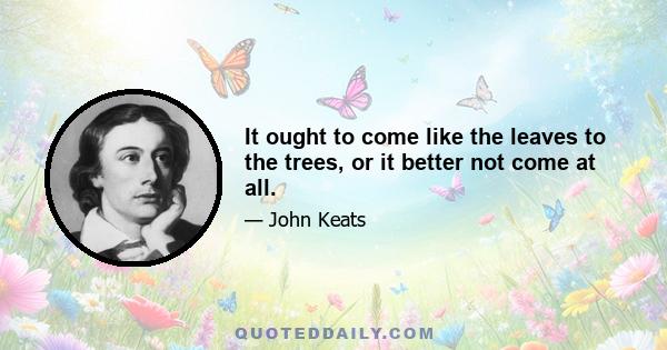 It ought to come like the leaves to the trees, or it better not come at all.