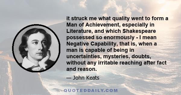 it struck me what quality went to form a Man of Achievement, especially in Literature, and which Shakespeare possessed so enormously - I mean Negative Capability, that is, when a man is capable of being in