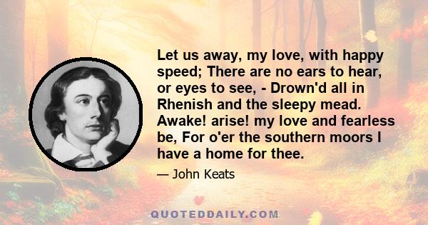 Let us away, my love, with happy speed; There are no ears to hear, or eyes to see, - Drown'd all in Rhenish and the sleepy mead. Awake! arise! my love and fearless be, For o'er the southern moors I have a home for thee.