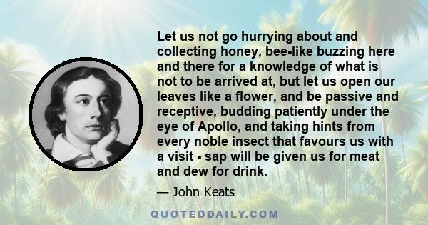 Let us not go hurrying about and collecting honey, bee-like buzzing here and there for a knowledge of what is not to be arrived at, but let us open our leaves like a flower, and be passive and receptive, budding