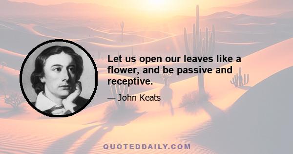 Let us open our leaves like a flower, and be passive and receptive.