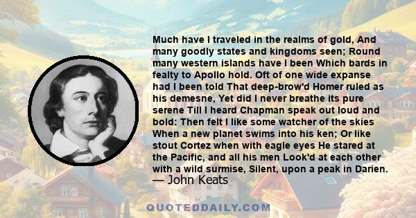 Much have I traveled in the realms of gold, And many goodly states and kingdoms seen; Round many western islands have I been Which bards in fealty to Apollo hold. Oft of one wide expanse had I been told That deep-brow'd 