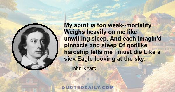 My spirit is too weak--mortality Weighs heavily on me like unwilling sleep, And each imagin'd pinnacle and steep Of godlike hardship tells me I must die Like a sick Eagle looking at the sky.