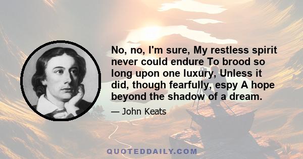 No, no, I'm sure, My restless spirit never could endure To brood so long upon one luxury, Unless it did, though fearfully, espy A hope beyond the shadow of a dream.