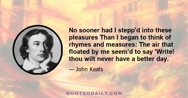 No sooner had I stepp'd into these pleasures Than I began to think of rhymes and measures: The air that floated by me seem'd to say 'Write! thou wilt never have a better day.