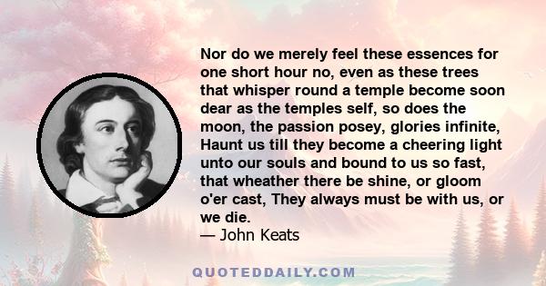 Nor do we merely feel these essences for one short hour no, even as these trees that whisper round a temple become soon dear as the temples self, so does the moon, the passion posey, glories infinite, Haunt us till they 