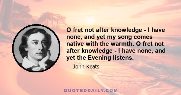 O fret not after knowledge - I have none, and yet my song comes native with the warmth. O fret not after knowledge - I have none, and yet the Evening listens.