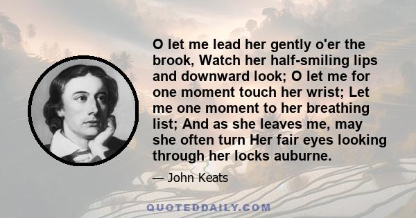 O let me lead her gently o'er the brook, Watch her half-smiling lips and downward look; O let me for one moment touch her wrist; Let me one moment to her breathing list; And as she leaves me, may she often turn Her fair 