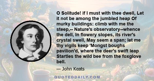 O Solitude! if I must with thee dwell, Let it not be among the jumbled heap Of murky buildings: climb with me the steep,-- Nature's observatory--whence the dell, In flowery slopes, its river's crystal swell, May seem a