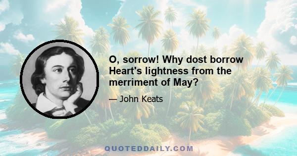 O, sorrow! Why dost borrow Heart's lightness from the merriment of May?