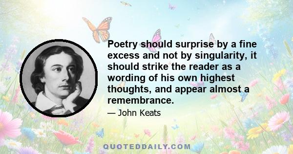 Poetry should surprise by a fine excess and not by singularity, it should strike the reader as a wording of his own highest thoughts, and appear almost a remembrance.