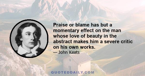 Praise or blame has but a momentary effect on the man whose love of beauty in the abstract makes him a severe critic on his own works.