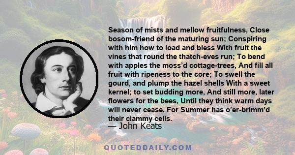 Season of mists and mellow fruitfulness, Close bosom-friend of the maturing sun; Conspiring with him how to load and bless With fruit the vines that round the thatch-eves run; To bend with apples the moss’d