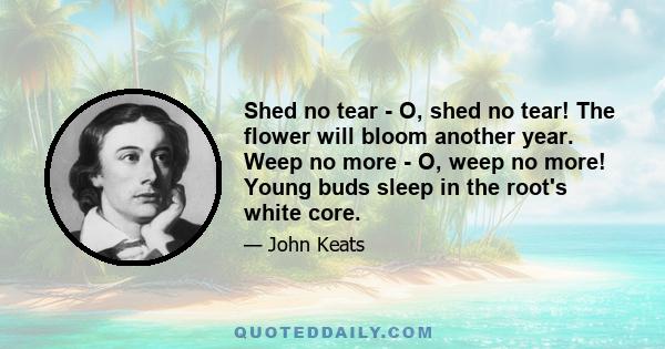 Shed no tear - O, shed no tear! The flower will bloom another year. Weep no more - O, weep no more! Young buds sleep in the root's white core.