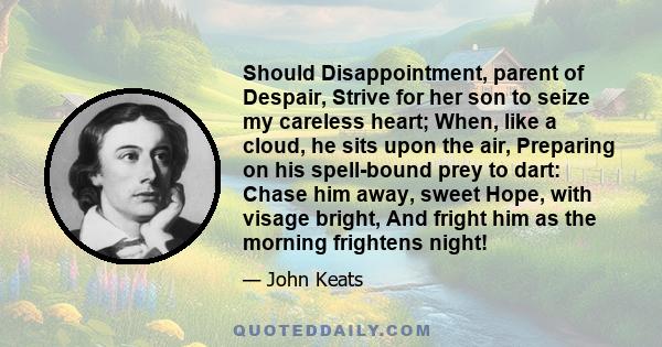 Should Disappointment, parent of Despair, Strive for her son to seize my careless heart; When, like a cloud, he sits upon the air, Preparing on his spell-bound prey to dart: Chase him away, sweet Hope, with visage