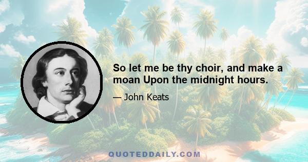 So let me be thy choir, and make a moan Upon the midnight hours.