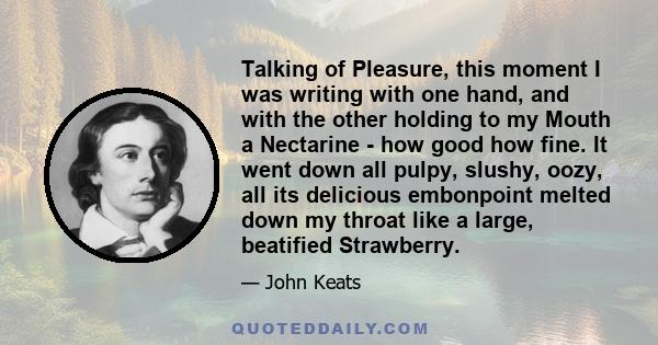 Talking of Pleasure, this moment I was writing with one hand, and with the other holding to my Mouth a Nectarine - how good how fine. It went down all pulpy, slushy, oozy, all its delicious embonpoint melted down my