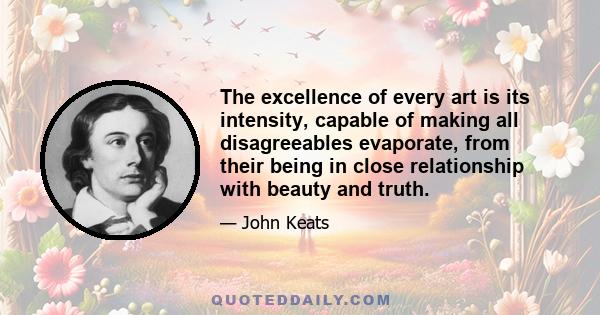 The excellence of every art is its intensity, capable of making all disagreeables evaporate, from their being in close relationship with beauty and truth.