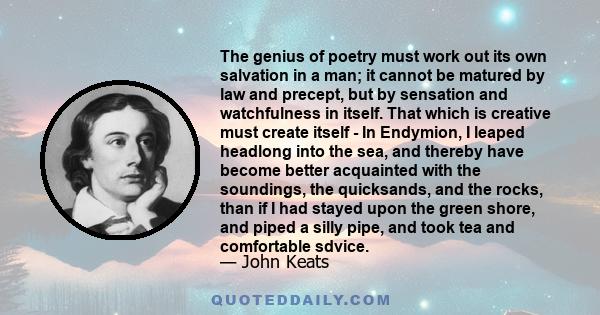 The genius of poetry must work out its own salvation in a man; it cannot be matured by law and precept, but by sensation and watchfulness in itself. That which is creative must create itself - In Endymion, I leaped