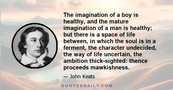 The imagination of a boy is healthy, and the mature imagination of a man is healthy; but there is a space of life between, in which the soul is in a ferment, the character undecided, the way of life uncertain, the